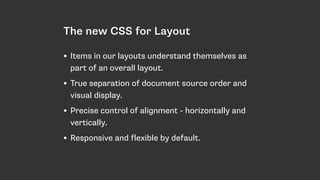 The new CSS for Layout
• Items in our layouts understand themselves as
part of an overall layout.
• True separation of document source order and
visual display.
• Precise control of alignment - horizontally and
vertically.
• Responsive and flexible by default.
 