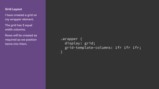 Grid Layout
I have created a grid on
my wrapper element.
The grid has 3 equal
width columns.
Rows will be created as
required as we position
items into them.
.wrapper {
display: grid;
grid-template-columns: 1fr 1fr 1fr;
}
 