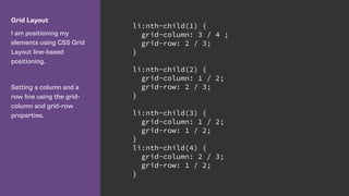 Grid Layout
I am positioning my
elements using CSS Grid
Layout line-based
positioning.
Setting a column and a
row line using the grid-
column and grid-row
properties.
li:nth-child(1) {
grid-column: 3 / 4 ;
grid-row: 2 / 3;
}
li:nth-child(2) {
grid-column: 1 / 2;
grid-row: 2 / 3;
}
li:nth-child(3) {
grid-column: 1 / 2;
grid-row: 1 / 2;
}
li:nth-child(4) {
grid-column: 2 / 3;
grid-row: 1 / 2;
}
 