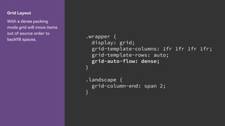 Grid Layout
With a dense packing
mode grid will move items
out of source order to
backfill spaces.
.wrapper {
display: grid;
grid-template-columns: 1fr 1fr 1fr 1fr;
grid-template-rows: auto;
grid-auto-flow: dense;
}
.landscape {
grid-column-end: span 2;
}
 
