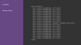 Ah 2004.
Simpler times.
<div id="box">
<div class="roundborder c1"></div>
<div class="roundborder c2"></div>
<div class="roundborder c3"></div>
<div class="roundborder c4"></div>
<div class="roundborder c5"></div>
<div class="roundborder c6"></div>
<div class="roundborder c7"></div>
<div class="roundborder c8"></div>
<div class="roundborder c9"></div>
<div class="roundborder content">content here</div>
<div class="roundborder c9"></div>
<div class="roundborder c8"></div>
<div class="roundborder c7"></div>
<div class="roundborder c6"></div>
<div class="roundborder c5"></div>
<div class="roundborder c4"></div>
<div class="roundborder c3"></div>
<div class="roundborder c2"></div>
<div class="roundborder c1"></div>
</div>
 
