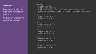 Grid Layout
Creating a grid with the
align-items property set
to centre.
All items will be centered
inside their grid area.
.wrapper {
display: grid;
align-items: center;
grid-template-columns: repeat(5, 150px 10px) 150px;
grid-template-rows: 150px 10px 150px 10px 150px 10px 150px;
}
.a {
grid-column: 1 / 4;
grid-row: 1 / 4;
}
.b {
grid-column: 5 / 8;
grid-row: 1 / 4;
}
.c {
grid-column: 1 / 4;
grid-row: 5 / 10;
}
.d {
grid-column: 5 / 8;
grid-row: 5 / 10;
}
.e {
grid-column: 9 / 12;
grid-row: 1 / 10;
}
 