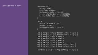 Don’t try this at home. .roundborder {
height: 1px;
overflow: hidden;
background-color: #B0C4DE;
border-right: 1px solid #33527B;
border-left: 1px solid #33527B;
}
.c1 {
margin: 0 12px 0 12px;
border: none;
background-color: #33527B;
}
.c2 { margin: 0 9px; border-width: 0 3px; }
.c3 { margin: 0 7px; border-width: 0 2px; }
.c4 { margin: 0 6px 0 6px; }
.c5 { margin: 0 5px 0 5px; }
.c6 { margin: 0 4px 0 4px; }
.c7 { margin: 0 3px 0 3px; }
.c8 { margin: 0 2px 0 2px; height: 2px; }
.c9 { margin: 0 1px 0 1px; height: 3px; }
.content { height: auto; padding: 0 15px; }
 