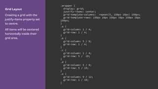 Grid Layout
Creating a grid with the
justify-items property set
to centre.
All items will be centered
horizontally inside their
grid area.
.wrapper {
display: grid;
justify-items: center;
grid-template-columns: repeat(5, 150px 10px) 150px;
grid-template-rows: 150px 10px 150px 10px 150px 10px
150px;
}
.a {
grid-column: 1 / 4;
grid-row: 1 / 4;
}
.b {
grid-column: 5 / 8;
grid-row: 1 / 4;
}
.c {
grid-column: 1 / 4;
grid-row: 5 / 10;
}
.d {
grid-column: 5 / 8;
grid-row: 5 / 10;
}
.e {
grid-column: 9 / 12;
grid-row: 1 / 10;
}
 