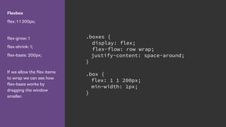Flexbox
flex: 1 1 200px;
flex-grow: 1
flex-shrink: 1;
flex-basis: 200px;
If we allow the flex items
to wrap we can see how
flex-basis works by
dragging the window
smaller.
.boxes {
display: flex;
flex-flow: row wrap;
justify-content: space-around;
}
.box {
flex: 1 1 200px;
min-width: 1px;
}
 