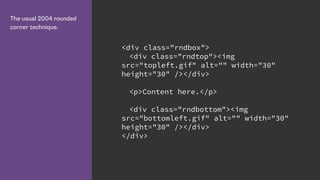 The usual 2004 rounded
corner technique.
<div class="rndbox">
<div class="rndtop"><img
src="topleft.gif" alt="" width="30"
height="30" /></div>
<p>Content here.</p>
<div class="rndbottom"><img
src="bottomleft.gif" alt="" width="30"
height="30" /></div>
</div>
 