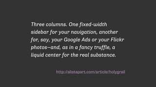 http://alistapart.com/article/holygrail
Three columns. One fixed-width
sidebar for your navigation, another
for, say, your Google Ads or your Flickr
photos—and, as in a fancy truffle, a
liquid center for the real substance.
 