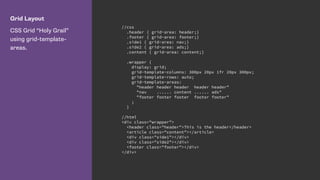 Grid Layout
CSS Grid “Holy Grail”
using grid-template-
areas.
//css
.header { grid-area: header;}
.footer { grid-area: footer;}
.side1 { grid-area: nav;}
.side2 { grid-area: ads;}
.content { grid-area: content;}
.wrapper {
display: grid;
grid-template-columns: 300px 20px 1fr 20px 300px;
grid-template-rows: auto;
grid-template-areas:
"header header header header header"
"nav ...... content ...... ads"
"footer footer footer footer footer"
;
}
//html
<div class="wrapper">
<header class="header">This is the header</header>
<article class="content"></article>
<div class="side1"></div>
<div class="side2"></div>
<footer class="footer"></div>
</div>
 