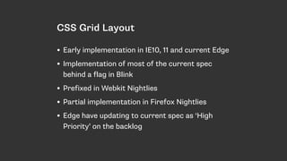 CSS Grid Layout
• Early implementation in IE10, 11 and current Edge
• Implementation of most of the current spec
behind a flag in Blink
• Prefixed in Webkit Nightlies
• Partial implementation in Firefox Nightlies
• Edge have updating to current spec as ‘High
Priority’ on the backlog
 