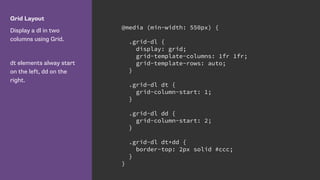 Grid Layout
Display a dl in two
columns using Grid.
dt elements alway start
on the left, dd on the
right.
@media (min-width: 550px) {
.grid-dl {
display: grid;
grid-template-columns: 1fr 1fr;
grid-template-rows: auto;
}
.grid-dl dt {
grid-column-start: 1;
}
.grid-dl dd {
grid-column-start: 2;
}
.grid-dl dt+dd {
border-top: 2px solid #ccc;
}
}
 