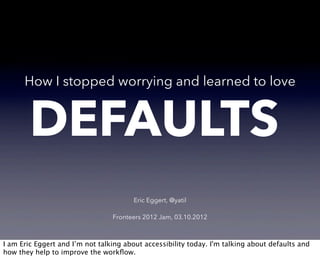 How I stopped worrying and learned to love


        DEFAULTS
                                        Eric Eggert, @yatil

                                 Fronteers 2012 Jam, 03.10.2012



I am Eric Eggert and I’m not talking about accessibility today. I'm talking about defaults and
how they help to improve the workﬂow.
 