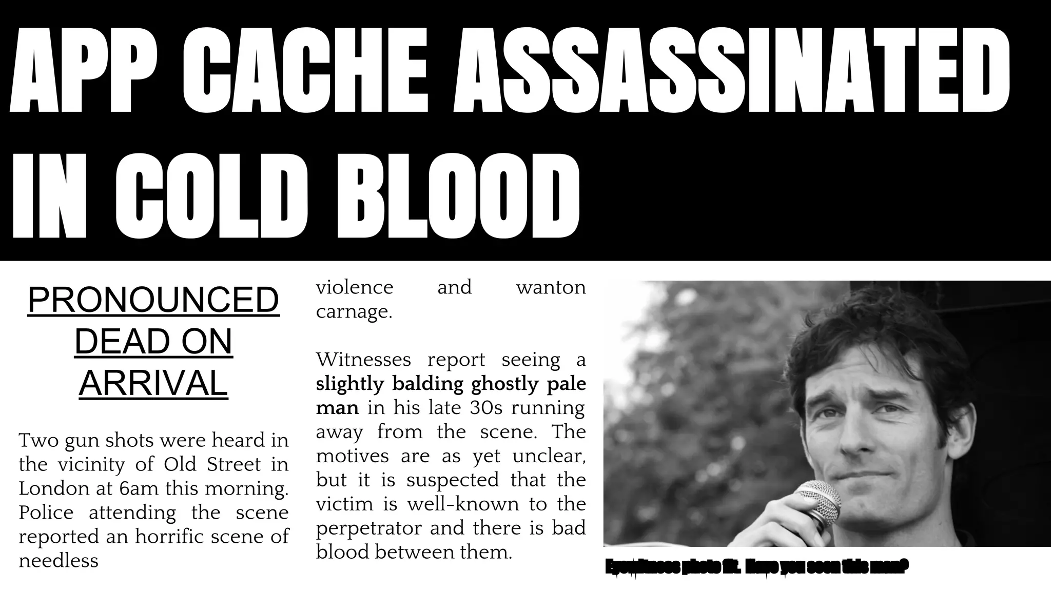 APP CACHE ASSASSINATED 
IN COLD BLOOD 
violence and wanton 
carnage. 
Witnesses report seeing a 
slightly balding ghostly pale 
man in his late 30s running 
away from the scene. The 
motives are as yet unclear, 
but it is suspected that the 
victim is well-known to the 
perpetrator and there is bad 
blood between them. 
PRONOUNCED 
DEAD ON 
ARRIVAL 
Two gun shots were heard in 
the vicinity of Old Street in 
London at 6am this morning. 
Police attending the scene 
reported an horrific scene of 
needless Eyewitness photo fit. Have you seen this man? 
App Cache is dead. Assassinated by a young punk, believed to be one Jake Archibald. Reports said that there was a lot of swearing, someone 
called someone some names. We believed that it would solve all of our problems, we thought that to make a great app we needed to make it 
work offline, but this was not the case, it was lazy it forced web developers to change how we build apps. Offline is the first step on a long road 
to making the web a comprehensive app platforms. And AppCache is not the answer 
 