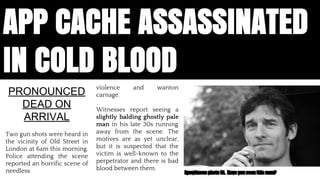 APP CACHE ASSASSINATED 
IN COLD BLOOD 
violence and wanton 
carnage. 
Witnesses report seeing a 
slightly balding ghostly pale 
man in his late 30s running 
away from the scene. The 
motives are as yet unclear, 
but it is suspected that the 
victim is well-known to the 
perpetrator and there is bad 
blood between them. 
PRONOUNCED 
DEAD ON 
ARRIVAL 
Two gun shots were heard in 
the vicinity of Old Street in 
London at 6am this morning. 
Police attending the scene 
reported an horrific scene of 
needless Eyewitness photo fit. Have you seen this man? 
App Cache is dead. Assassinated by a young punk, believed to be one Jake Archibald. Reports said that there was a lot of swearing, someone 
called someone some names. We believed that it would solve all of our problems, we thought that to make a great app we needed to make it 
work offline, but this was not the case, it was lazy it forced web developers to change how we build apps. Offline is the first step on a long road 
to making the web a comprehensive app platforms. And AppCache is not the answer 
 