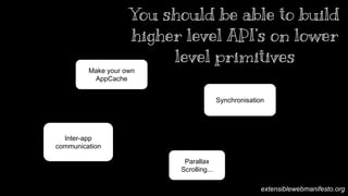 Synchronisation 
Make your own 
AppCache 
Inter-app 
communication 
You should be able to build 
higher level API’s on lower 
level primitives 
Parallax 
Scrolling... 
When you have control over the lower levels of the stack you can easily build higher level API’s. For example you can re-implement the best bits 
of AppCache by intercepting and manipulating the requests that come in and out of your site. When an app lives in the background and can be 
invoked we can easily build a Web Intents like API platform inside your own application without the need for the platform to support it. Finally, by 
being able to receive push notifications of changes you could build a solid synchronisation framework without having to rely on something directly 
built it to the browser. So where do I think this is leading our browsers? 
extensiblewebmanifesto.org 
 