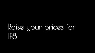Raise your prices for 
IE8 
More and more people, they have to engineer, test and debug for IE and this is recognised as a significant cost... However it is an open market 
and in most cases someone will undercut you, so you need to arm yourself with data to present to the client when their demands stop you from 
delivering a great experience. It is crazy in my mind that we freely support a browser that has the same number of users that require 
accessibility tools, yet we often forget or leave out accessibility as a nice to have 
 