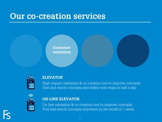 Our co-creation services


                           Consumer
                           validation




                     ELEVATOR
                     High-impact validation & co-creation tool to improve concepts.
                     Test and enrich concepts and deﬁne next steps in half a day.


                     ON-LINE ELEVATOR
                     On-line validation & co-creation tool to improve concepts.
FRONTEER
                     Test and enrich concepts anywhere in the world in 1 week.
STRATEGY
INNOVATION.
CO-CREATION.
BRAND DEVELOPMENT.                          12
 