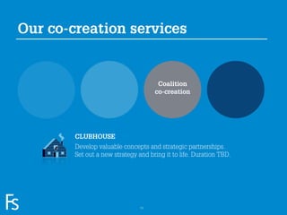 Our co-creation services


                                                   Coalition
                                                  co-creation




                     CLUBHOUSE
                     Develop valuable concepts and strategic partnerships.
                     Set out a new strategy and bring it to life. Duration TBD.




FRONTEER
STRATEGY
INNOVATION.
CO-CREATION.
BRAND DEVELOPMENT.                           13
 