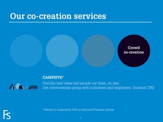 Our co-creation services


                                                                                   Crowd
                                                                                 co-creation




                     CAMPSITE*
                     Find the best ideas and people out there, on-line.
                     Get conversations going with customers and employees. Duration TBD




FRONTEER
                     *Always in cooperation with an entrusted Fronteer partner
STRATEGY
INNOVATION.
CO-CREATION.
BRAND DEVELOPMENT.                                14
 
