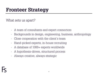 Fronteer Strategy

What sets us apart?

   -   A team of consultants and expert connectors
   -   Backgrounds in design, engineering, business, anthropology
   -   Close cooperation with the client’s team
   -   Hand-picked experts, in-house recruiting
   -   A database of 1000+ experts worldwide
   -   A hypothesis-driven, structured process
   -   Always creative, always strategic




                                24
 