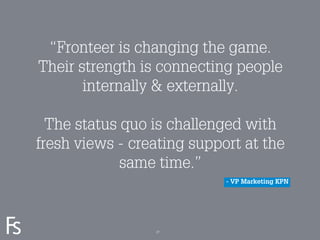 “Fronteer is changing the game.
         Their strength is connecting people
                internally & externally.

          The status quo is challenged with
        fresh views - creating support at the
                     same time.”
                                    - VP Marketing KPN




FRONTEER
STRATEGY
INNOVATION.
CO-CREATION.
BRAND DEVELOPMENT.       27
 