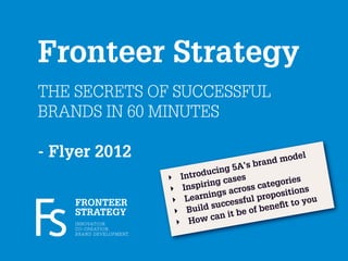 Fronteer Strategy
THE SECRETS OF SUCCESSFUL
BRANDS IN 60 MINUTES

- Flyer 2012                                                    nd mo
                                                                      d el
                                                            bra
                                                           ’s
                                               duc ing 5A
                                       ‣ Intro           es
                                              iri ng cas      ca tegori
                                                                        es
                                       ‣ Insp         across              ns
                                                ings              positio u
    FRONTEER                            ‣ Learn ccessful pro                o
                                                  su            ene ﬁt to y
    STRATEGY                            ‣ Build       it be of b
    I N N OVAT I O N.                    ‣ Ho w can
    C O - C R E AT I O N.
    B R A N D D E V E L O P M E N T.
 