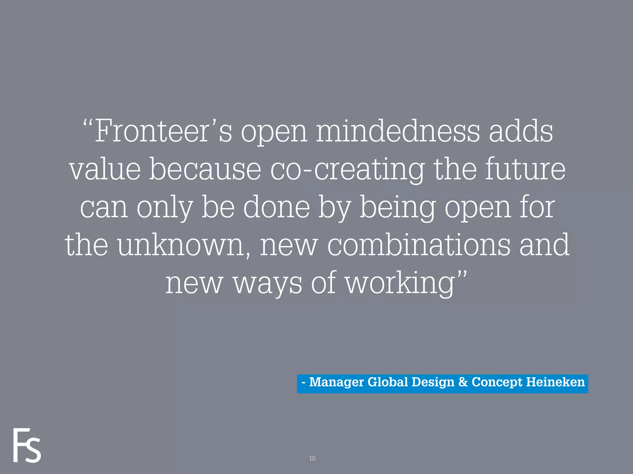 “Fronteer’s open mindedness adds
     value because co-creating the future
      can only be done by being open for
     the unknown, new combinations and
            new ways of working”

                     - Manager Global Design & Concept Heineken


FRONTEER
STRATEGY
INNOVATION.
CO-CREATION.
BRAND DEVELOPMENT.    10
 