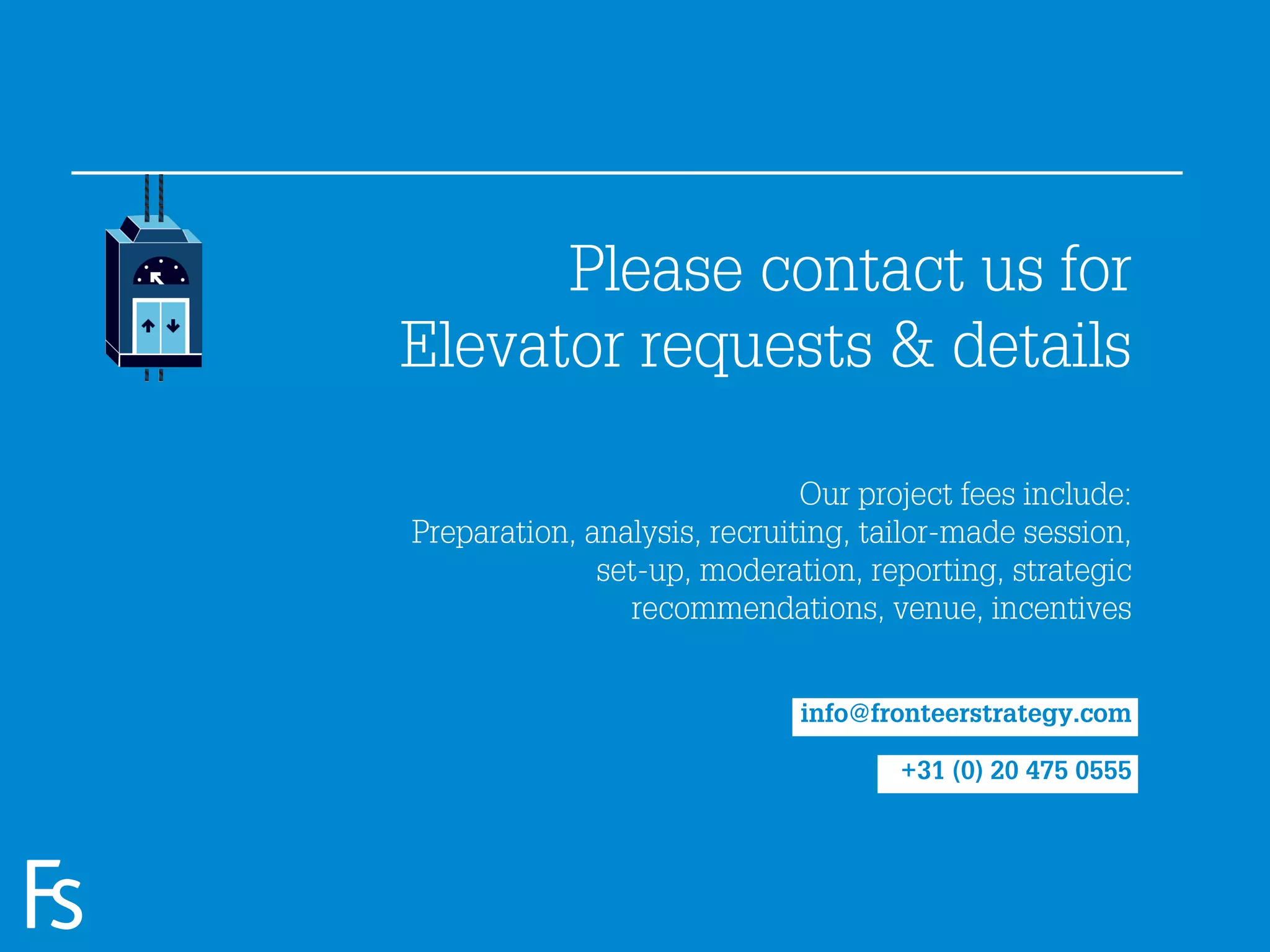 Please contact us for
                     Elevator requests & details

                                                   Our project fees include:
                     Preparation, analysis, recruiting, tailor-made session,
                                   set-up, moderation, reporting, strategic
                                     recommendations, venue, incentives


                                                  info@fronteerstrategy.com

                                                          +31 (0) 20 475 0555


FRONTEER
STRATEGY
INNOVATION.
CO-CREATION.
BRAND DEVELOPMENT.
 