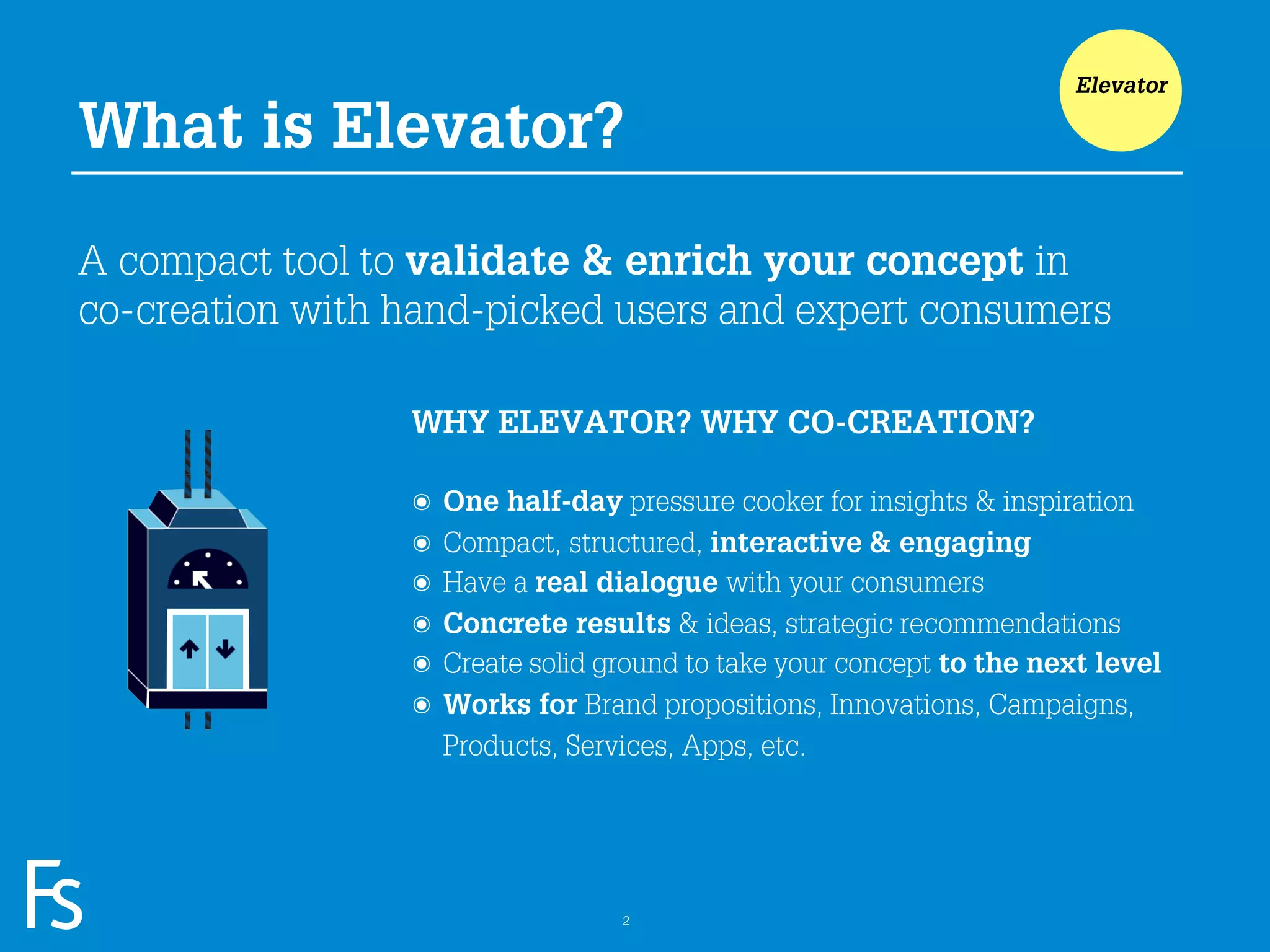 Elevator

What is Elevator?

A compact tool to validate & enrich your concept in
co-creation with hand-picked users and expert consumers

                      WHY ELEVATOR? WHY CO-CREATION?

                      ๏   One half-day pressure cooker for insights & inspiration
                      ๏   Compact, structured, interactive & engaging
                      ๏   Have a real dialogue with your consumers
                      ๏   Concrete results & ideas, strategic recommendations
                      ๏   Create solid ground to take your concept to the next level
                      ๏   Works for Brand propositions, Innovations, Campaigns,
                          Products, Services, Apps, etc.



 FRONTEER
 STRATEGY
 INNOVATION.
 CO-CREATION.
 BRAND DEVELOPMENT.                     2
 