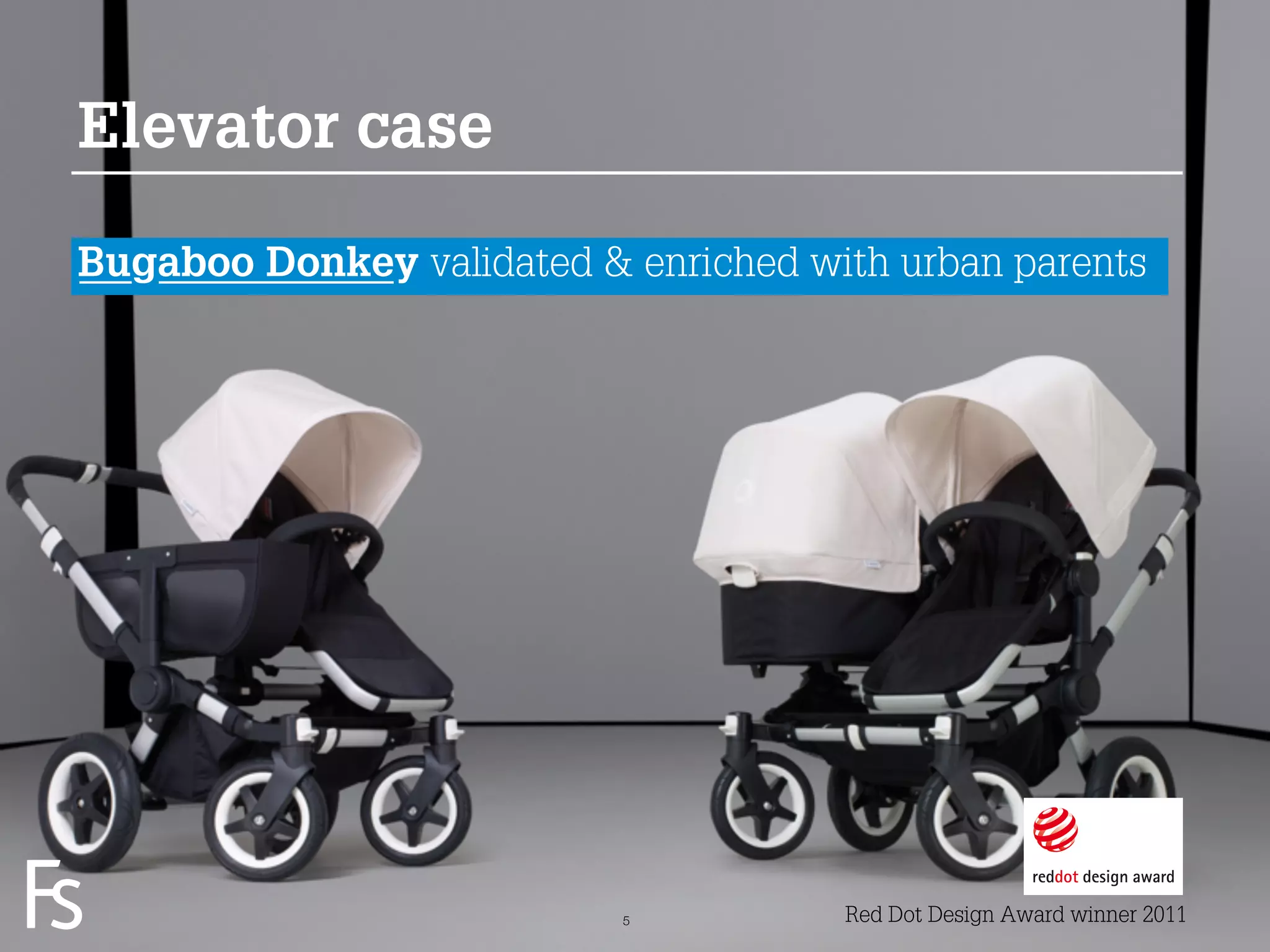 Elevator case

Bugaboo Donkey validated & enriched with urban parents




 FRONTEER
 STRATEGY
 INNOVATION.
 CO-CREATION.
 BRAND DEVELOPMENT.        5          Red Dot Design Award winner 2011
 