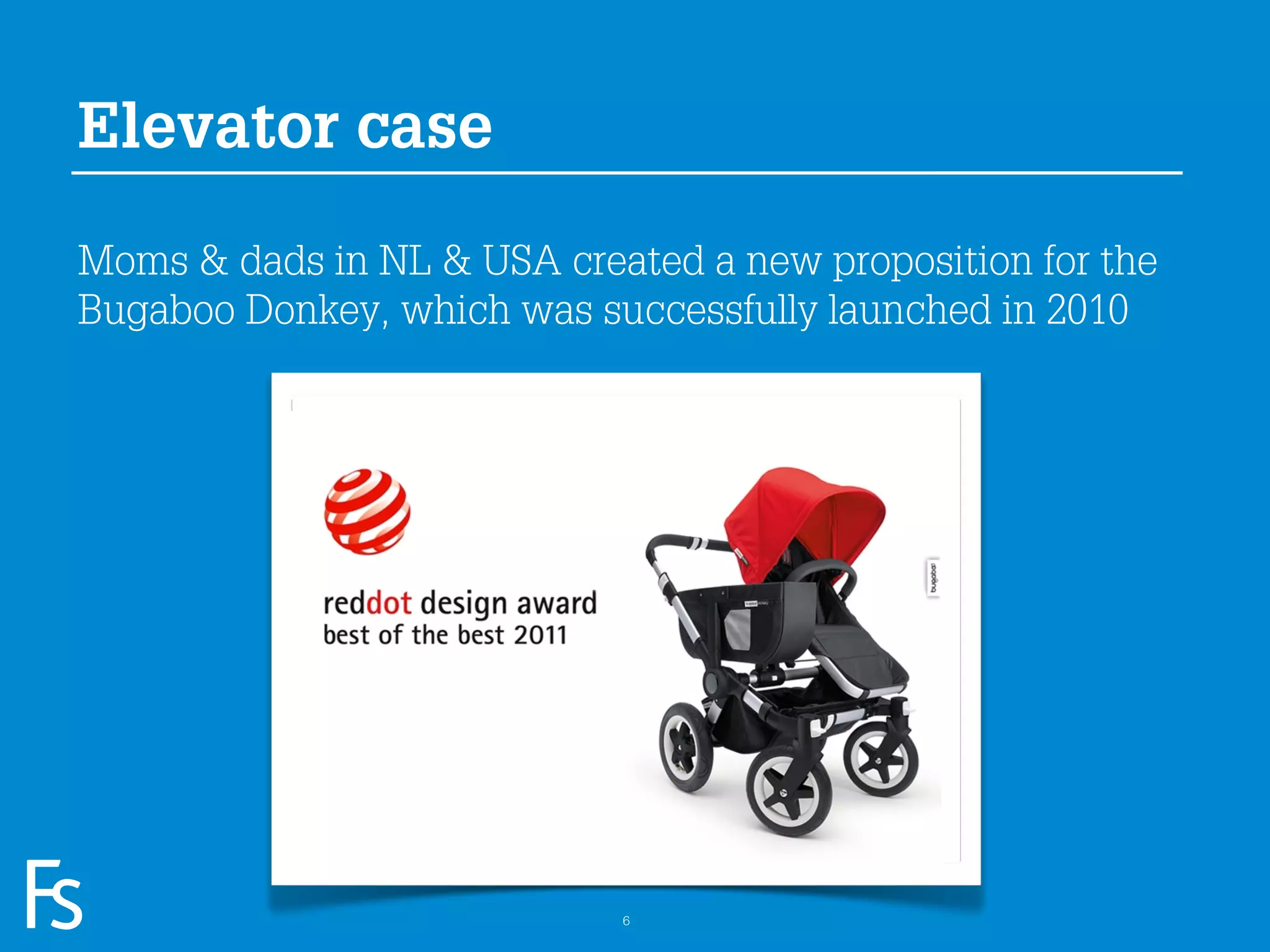 Elevator case

Moms & dads in NL & USA created a new proposition for the
Bugaboo Donkey, which was successfully launched in 2010




 FRONTEER
 STRATEGY
 INNOVATION.
 CO-CREATION.
 BRAND DEVELOPMENT.         6
 
