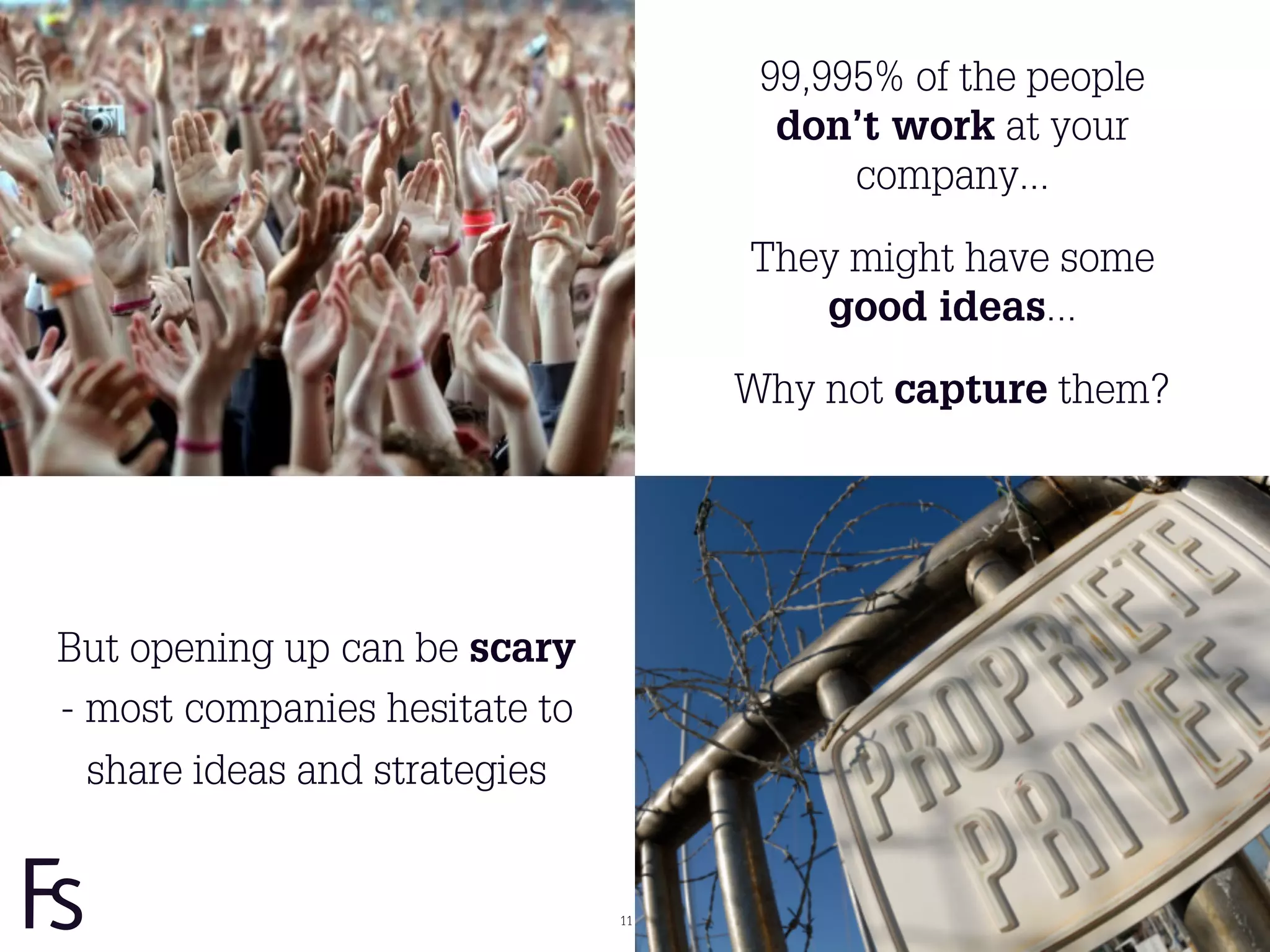 99,995% of the people
                                      don’t work at your
                                          company...

                                    They might have some
                                       good ideas...

                                    Why not capture them?




But opening up can be scary
- most companies hesitate to
  share ideas and strategies


                               11
 