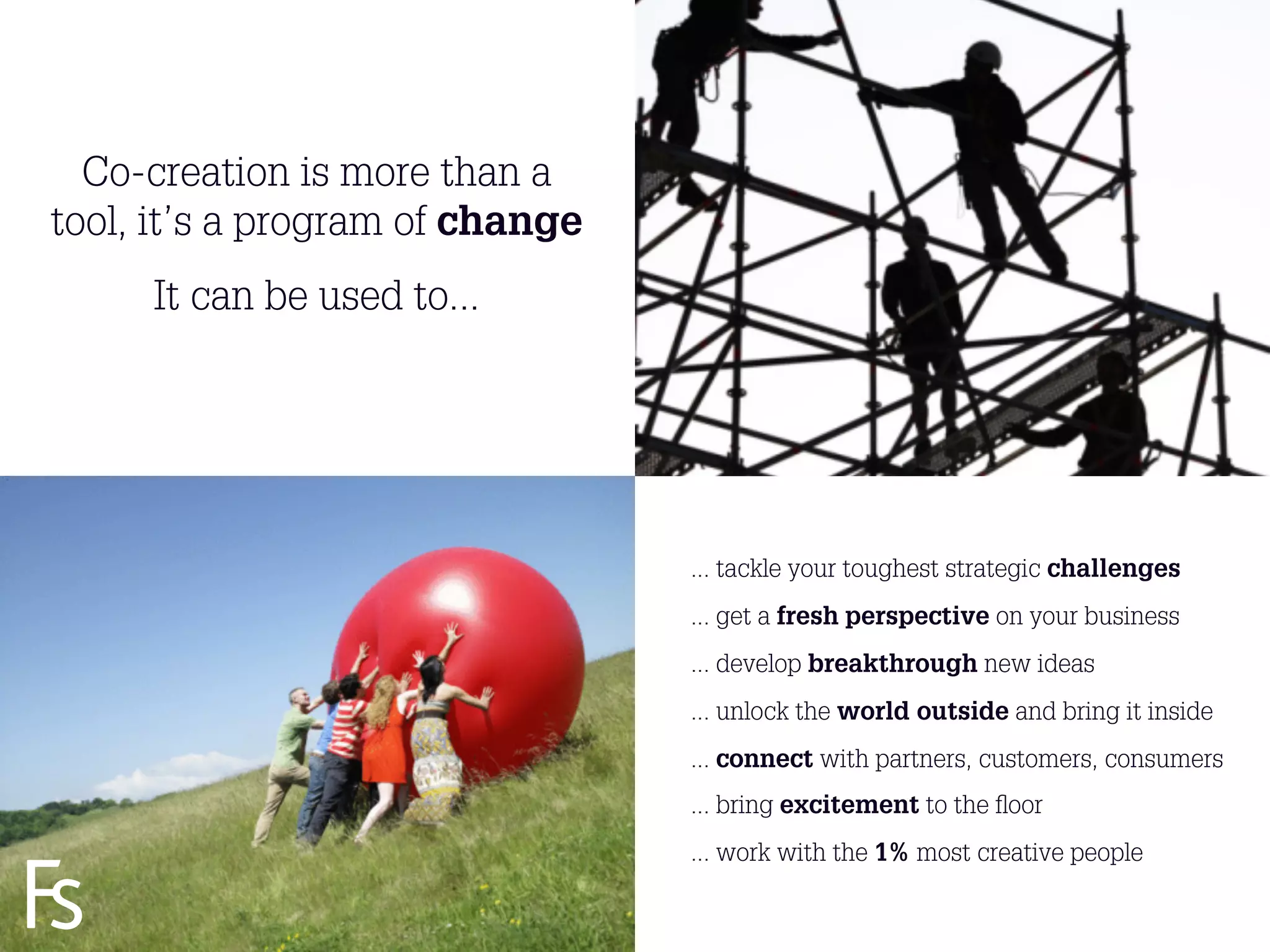 Co-creation is more than a
tool, it’s a program of change
           It can be used to...




                                       ... tackle your toughest strategic challenges
                                       ... get a fresh perspective on your business
                                       ... develop breakthrough new ideas
                                       ... unlock the world outside and bring it inside
                                       ... connect with partners, customers, consumers
                                       ... bring excitement to the ﬂoor

  FRONTEER
                                       ... work with the 1% most creative people
  STRATEGY
  INNOVATION.
  CO-CREATION.
  BRAND DEVELOPMENT.              15
 