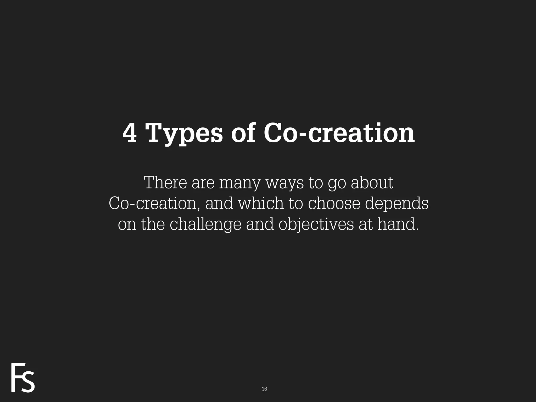4 Types of Co-creation
                         There are many ways to go about
                     Co-creation, and which to choose depends
                      on the challenge and objectives at hand.




FRONTEER
STRATEGY
INNOVATION.
CO-CREATION.
BRAND DEVELOPMENT.                      16
 