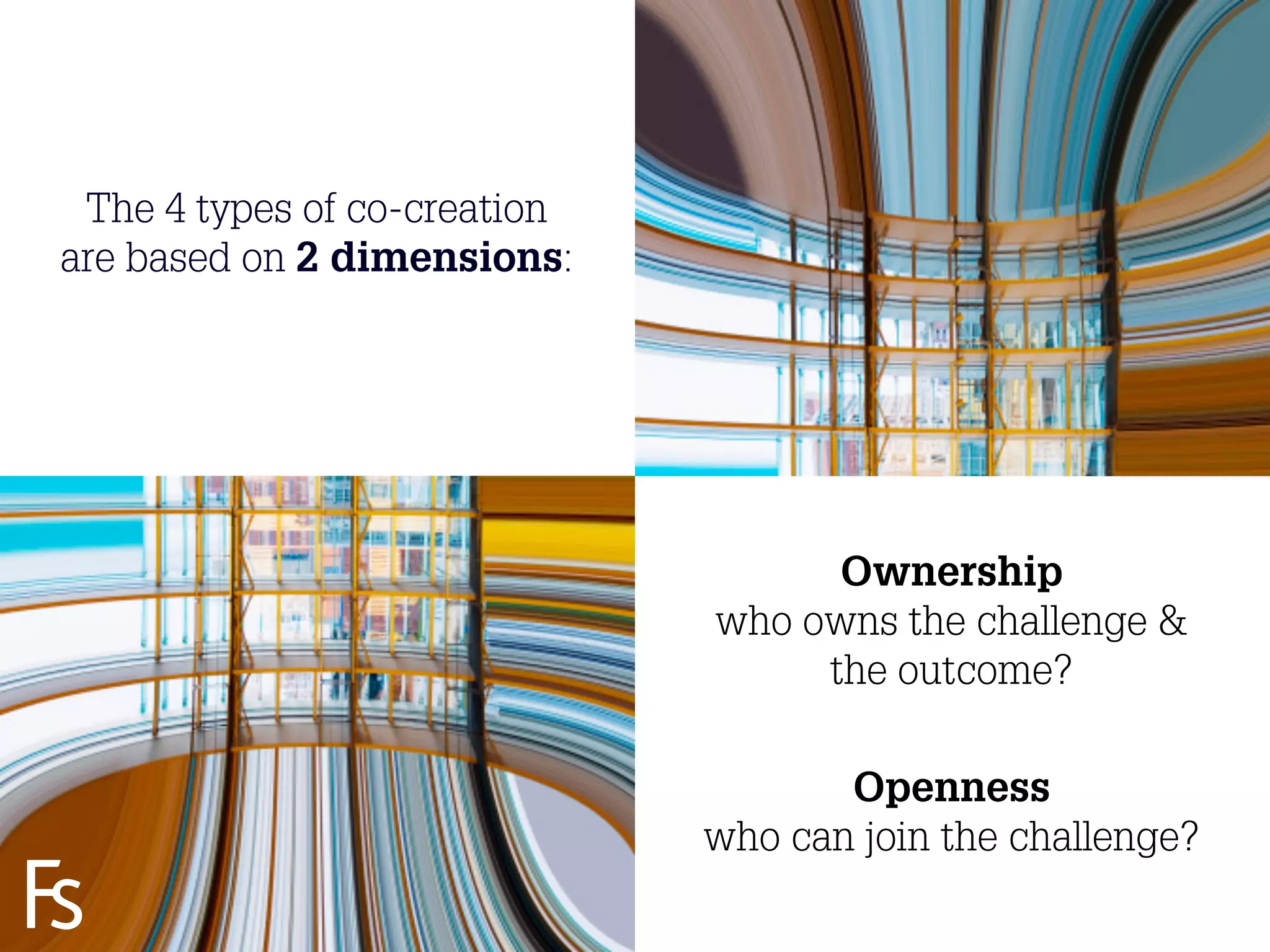 The 4 types of co-creation
are based on 2 dimensions:




                                         Ownership
                                   who owns the challenge &
                                        the outcome?

                                          Openness
                                   who can join the challenge?
  FRONTEER
  STRATEGY
  INNOVATION.
  CO-CREATION.
  BRAND DEVELOPMENT.          17
 