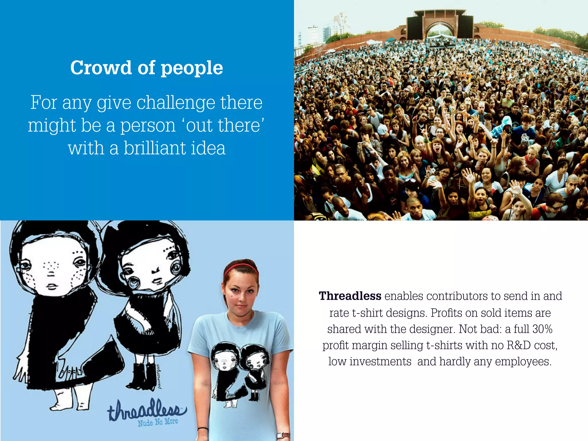 Crowd of people
For any give challenge there
might be a person ‘out there’
     with a brilliant idea




                                     Threadless enables contributors to send in and
                                       rate t-shirt designs. Proﬁts on sold items are
                                       shared with the designer. Not bad: a full 30%
                                      proﬁt margin selling t-shirts with no R&D cost,
                                       low investments and hardly any employees.




                                19
 