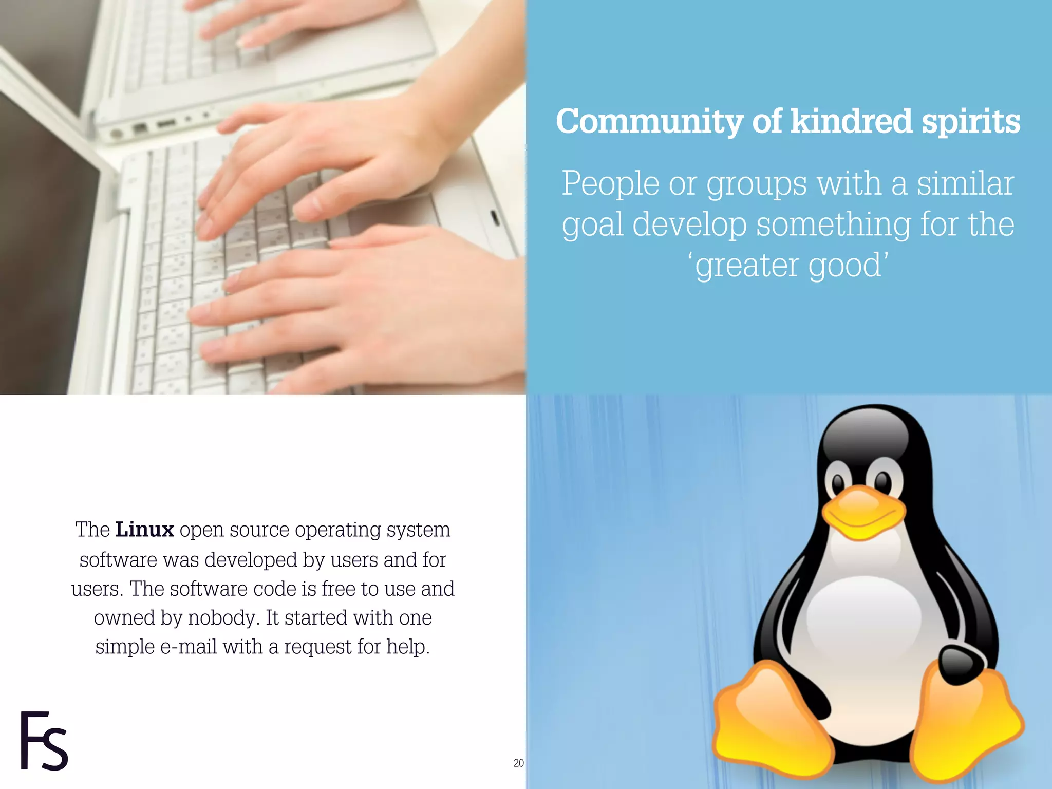 Community of kindred spirits
                                                   People or groups with a similar
                                                   goal develop something for the
                                                           ‘greater good’




The Linux open source operating system
 software was developed by users and for
users. The software code is free to use and
  owned by nobody. It started with one
   simple e-mail with a request for help.




                                              20
 