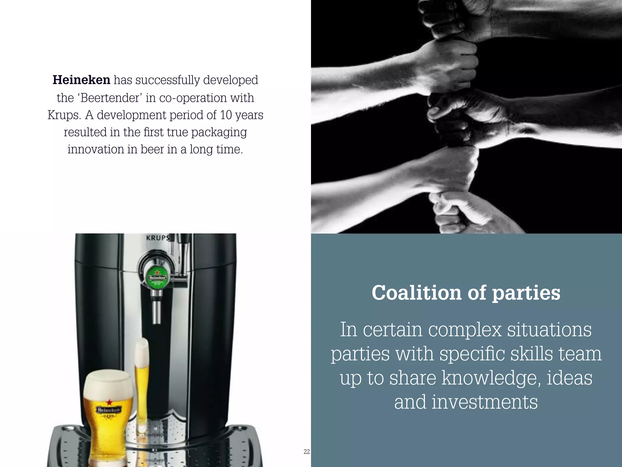 Heineken has successfully developed
 the ‘Beertender’ in co-operation with
Krups. A development period of 10 years
   resulted in the ﬁrst true packaging
    innovation in beer in a long time.




                                                   Coalition of parties
                                                In certain complex situations
                                               parties with speciﬁc skills team
                                                up to share knowledge, ideas
                                                       and investments

                                          22
 