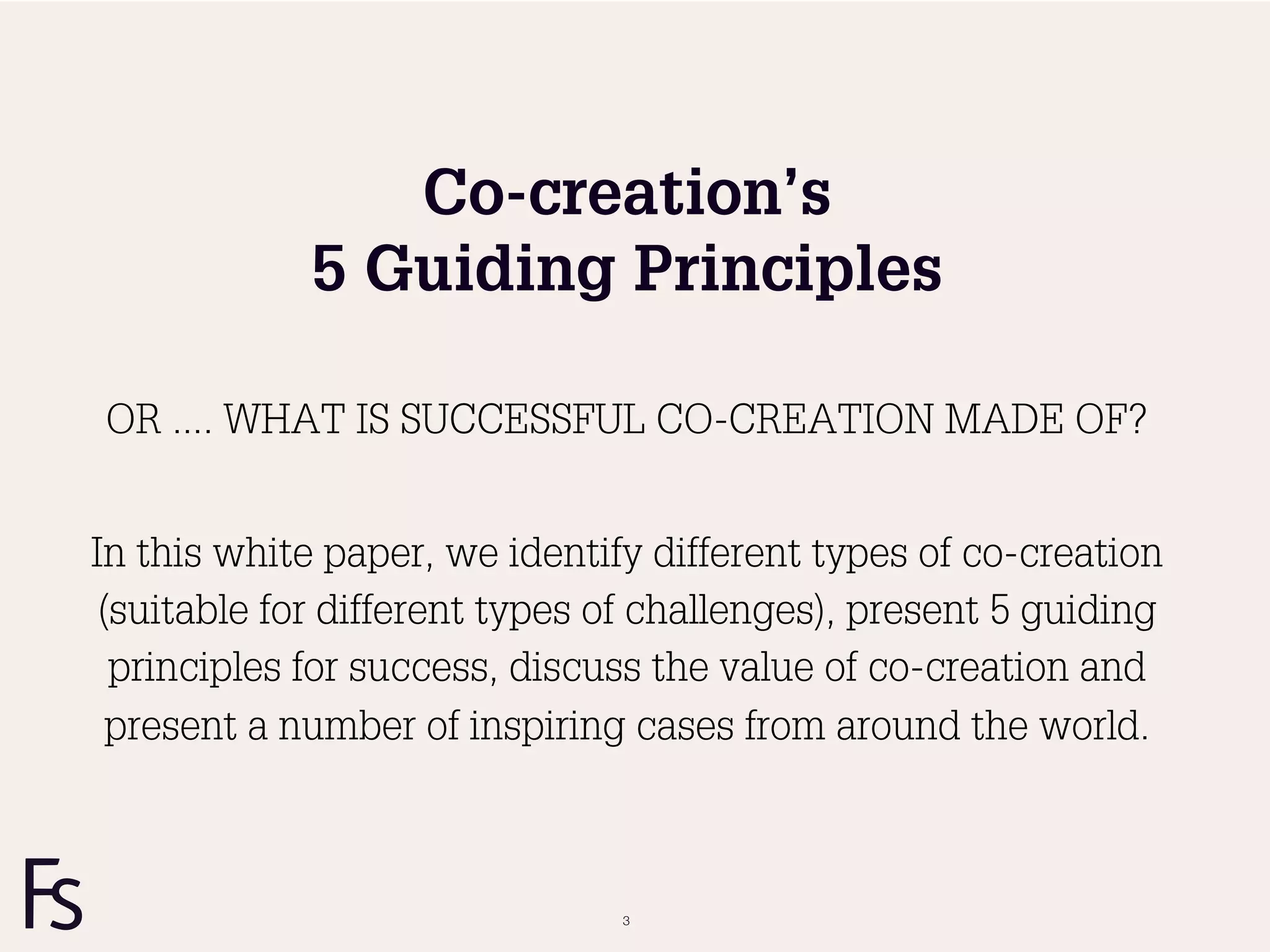 Co-creation’s
             5 Guiding Principles

OR .... WHAT IS SUCCESSFUL CO-CREATION MADE OF?


In this white paper, we identify different types of co-creation
 (suitable for different types of challenges), present 5 guiding
  principles for success, discuss the value of co-creation and
  present a number of inspiring cases from around the world.



                               3
 