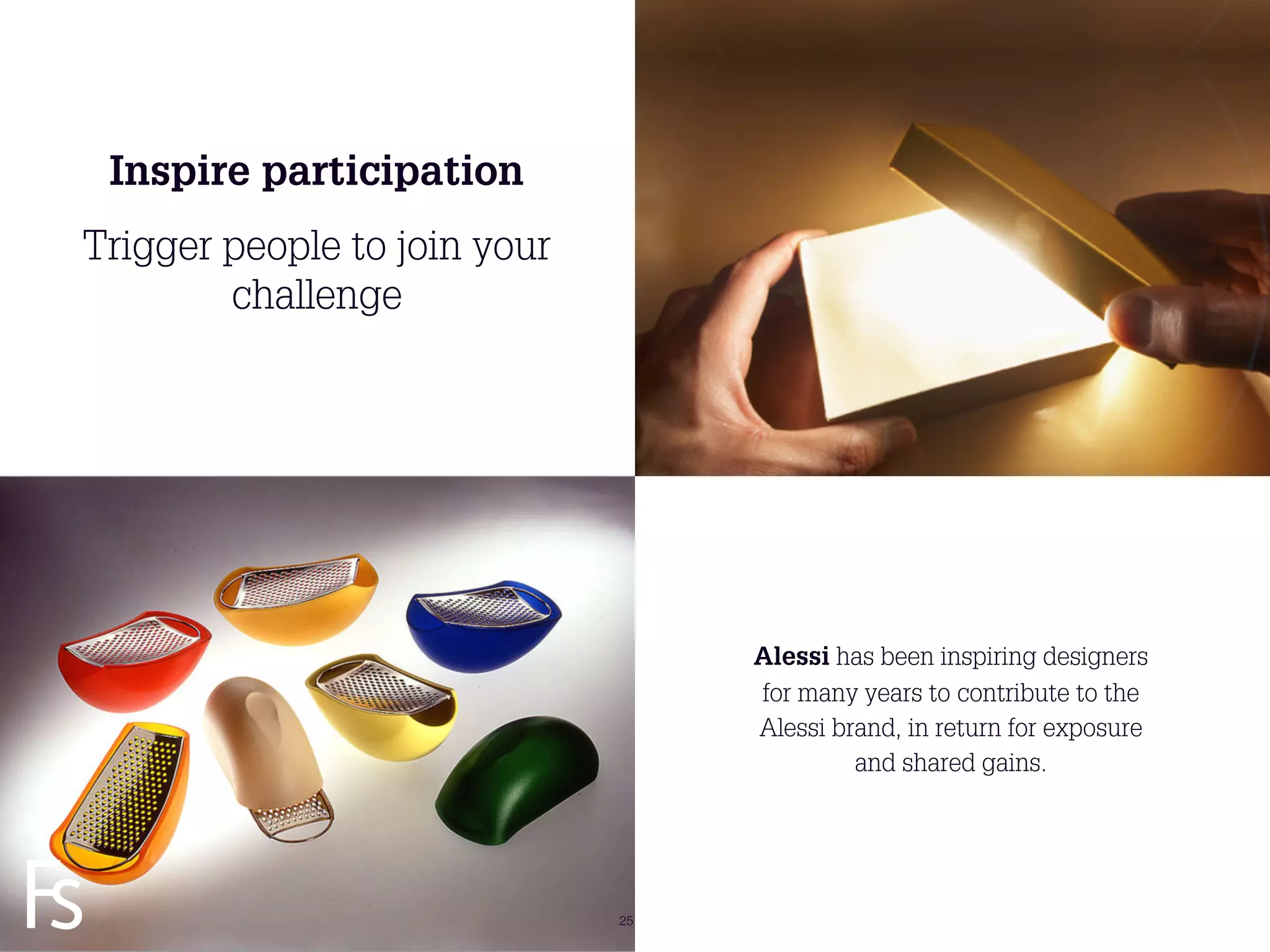Inspire participation
Trigger people to join your
        challenge




                                   Alessi has been inspiring designers
                                   for many years to contribute to the
                                   Alessi brand, in return for exposure
                                            and shared gains.


FRONTEER
STRATEGY
INNOVATION.
CO-CREATION.
BRAND DEVELOPMENT.            25
 