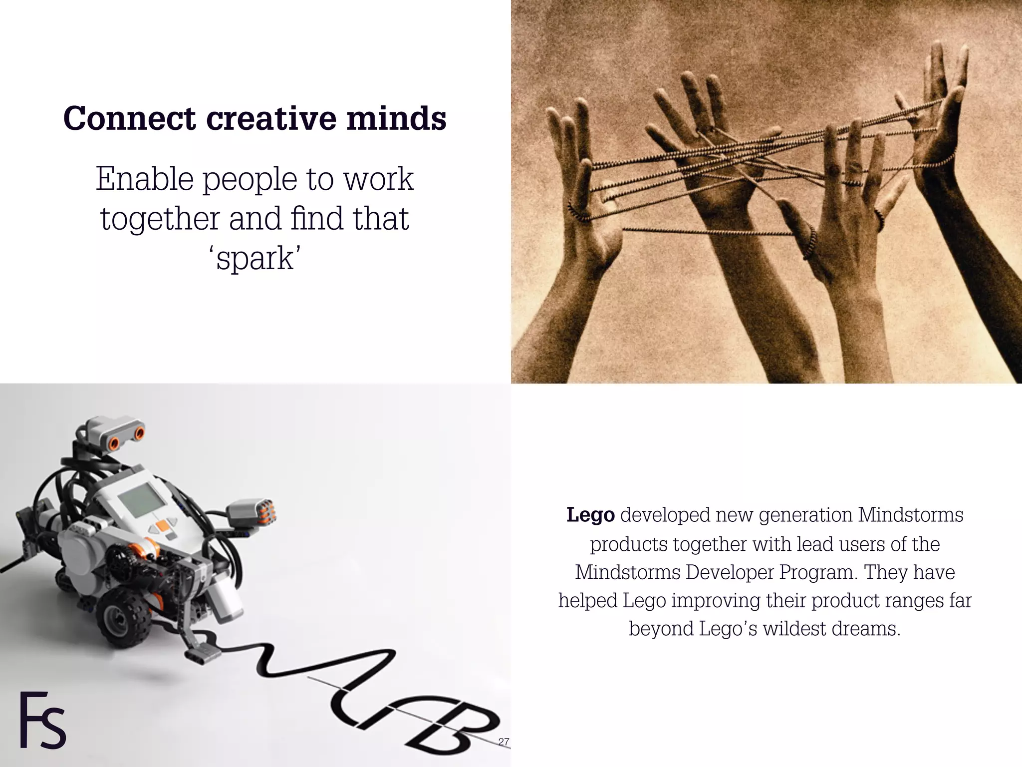 Connect creative minds
 Enable people to work
 together and ﬁnd that
        ‘spark’




                               Lego developed new generation Mindstorms
                                 products together with lead users of the
                                Mindstorms Developer Program. They have
                              helped Lego improving their product ranges far
                                      beyond Lego’s wildest dreams.




                         27
 