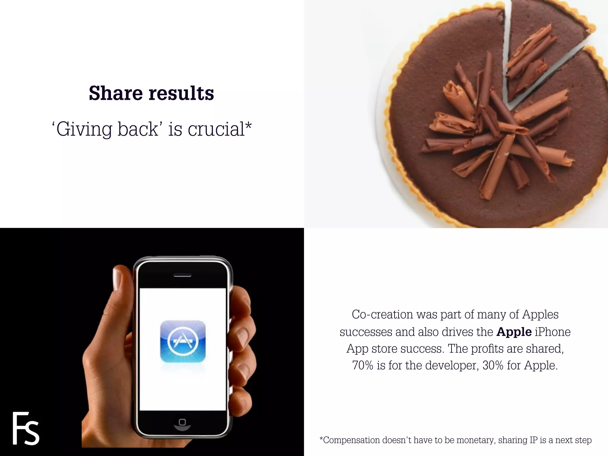 Share results
 ‘Giving back’ is crucial*




                                           Co-creation was part of many of Apples
                                         successes and also drives the Apple iPhone
                                          App store success. The proﬁts are shared,
                                           70% is for the developer, 30% for Apple.


FRONTEER
STRATEGY
INNOVATION.
CO-CREATION.
BRAND DEVELOPMENT.             28   *Compensation doesn’t have to be monetary, sharing IP is a next step
 