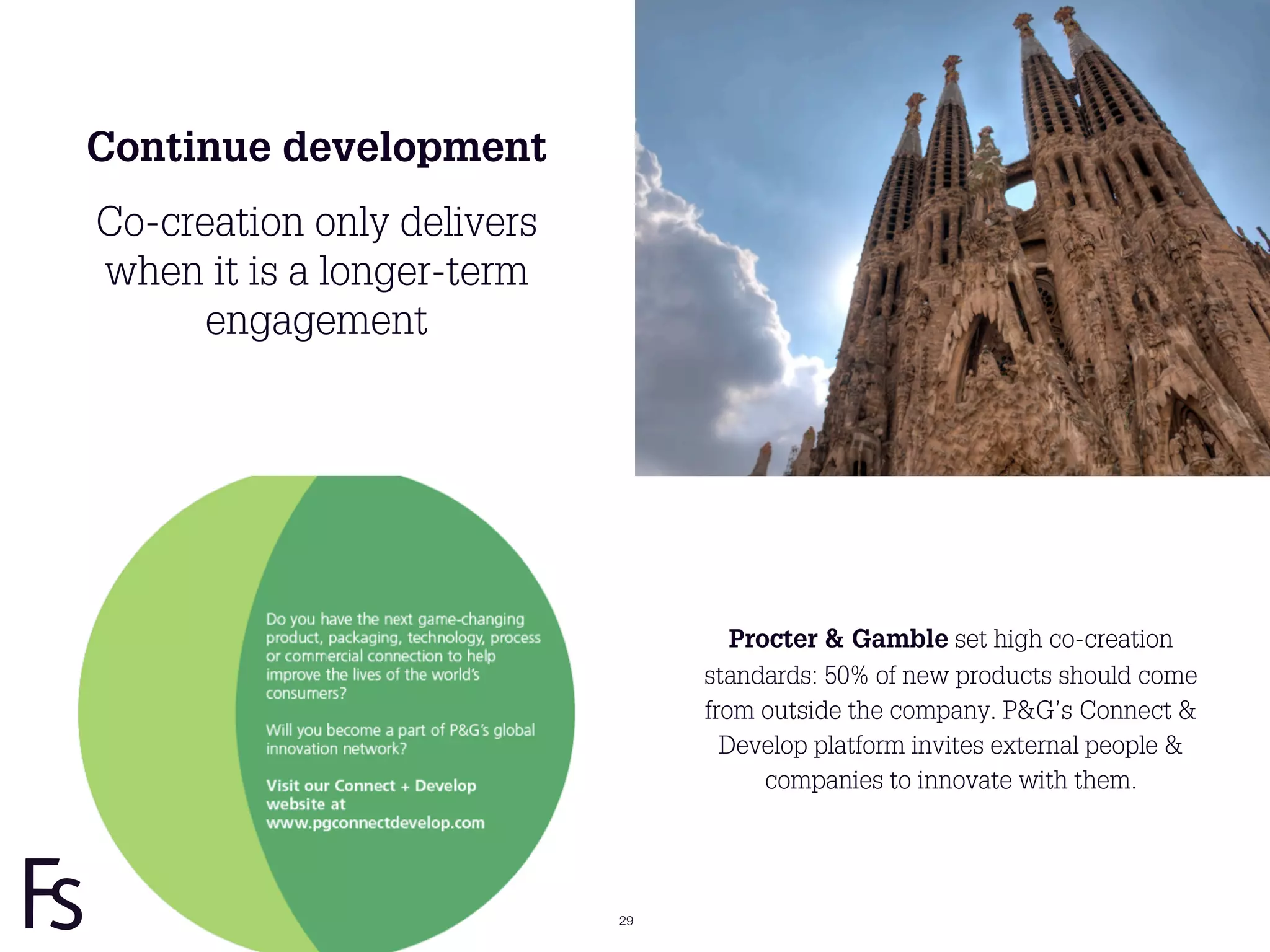 Continue development
Co-creation only delivers
when it is a longer-term
      engagement




                                    Procter & Gamble set high co-creation
                                 standards: 50% of new products should come
                                 from outside the company. P&G’s Connect &
                                   Develop platform invites external people &
                                       companies to innovate with them.




                            29
 