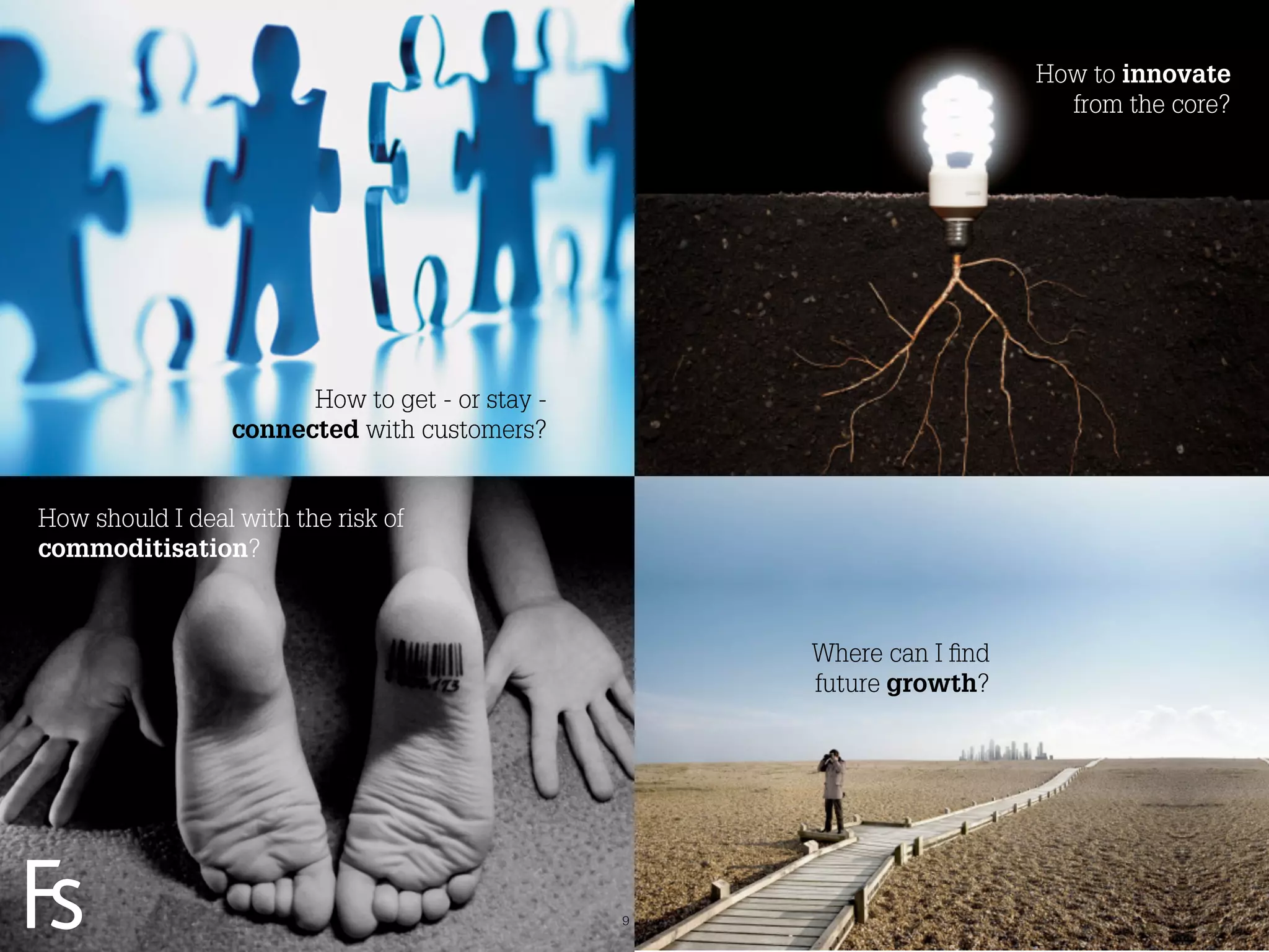 How to innovate
                                                                                 from the core?




                                How to get - or stay -
                          connected with customers?


How should I deal with the risk of
commoditisation?



                                                             Where can I ﬁnd
                                                             future growth?




     FRONTEER
     STRATEGY
     INNOVATION.
     CO-CREATION.
     BRAND DEVELOPMENT.                                  9
 