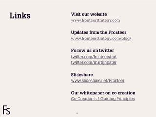 Visit our website
Links   www.fronteerstrategy.com

        Updates from the Fronteer
        www.fronteerstrategy.com/blog/

        Follow us on twitter
        twitter.com/fronteerstrat
        twitter.com/martijnpater

        Slideshare
        www.slideshare.net/Fronteer

        Our whitepaper on co-creation
        Co-Creation’s 5 Guiding Principles


          63
 