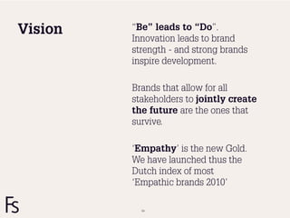 Vision   “Be” leads to “Do”.
         Innovation leads to brand
         strength - and strong brands
         inspire development.

         Brands that allow for all
         stakeholders to jointly create
         the future are the ones that
         survive.

         ‘Empathy’ is the new Gold.
         We have launched thus the
         Dutch index of most
         ‘Empathic brands 2010’

           64
 