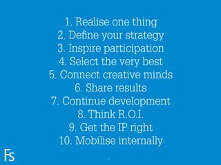 1. Realise one thing
                       2. Deﬁne your strategy
                       3. Inspire participation
                        4. Select the very best
                     5. Connect creative minds
                            6. Share results
                     7. Continue development
                             8. Think R.O.I.
                           9. Get the IP right
                        10. Mobilise internally
FRONTEER
STRATEGY
INNOVATION.
CO-CREATION.
BRAND DEVELOPMENT.               7
 