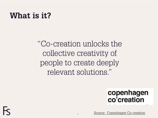 What is it?


       “Co-creation unlocks the
         collective creativity of
        people to create deeply
          relevant solutions.”




                   9    Source: Copenhagen Co-creation
 