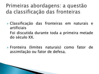  Classificação das fronteiras em naturais e
artificiais
Foi discutida durante toda a primeira metade
do século XX.
 Fronteira (limites naturais) como fator de
assimilação ou fator de defesa.
 