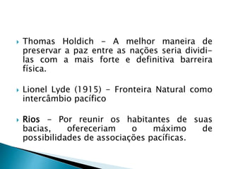  Thomas Holdich - A melhor maneira de
preservar a paz entre as nações seria dividi-
las com a mais forte e definitiva barreira
física.
 Lionel Lyde (1915) - Fronteira Natural como
intercâmbio pacífico
 Rios - Por reunir os habitantes de suas
bacias, ofereceriam o máximo de
possibilidades de associações pacíficas.
 