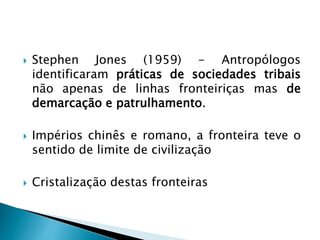  Stephen Jones (1959) - Antropólogos
identificaram práticas de sociedades tribais
não apenas de linhas fronteiriças mas de
demarcação e patrulhamento.
 Impérios chinês e romano, a fronteira teve o
sentido de limite de civilização
 Cristalização destas fronteiras
 